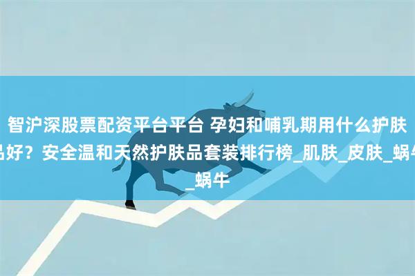 智沪深股票配资平台平台 孕妇和哺乳期用什么护肤品好？安全温和天然护肤品套装排行榜_肌肤_皮肤_蜗牛