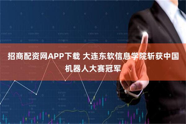招商配资网APP下载 大连东软信息学院斩获中国机器人大赛冠军