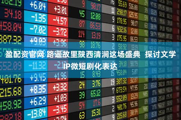 盈配资官网 路遥故里陕西清涧这场盛典  探讨文学IP微短剧化表达