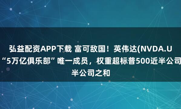 弘益配资APP下载 富可敌国！英伟达(NVDA.US)成“5万亿俱乐部”唯一成员，权重超标普500近半公司之和