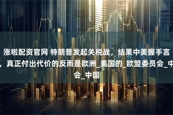 涨啦配资官网 特朗普发起关税战，结果中美握手言和，真正付出代价的反而是欧洲_美国的_欧盟委员会_中国