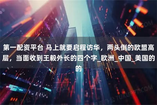 第一配资平台 马上就要启程访华，两头倒的欧盟高层，当面收到王毅外长的四个字_欧洲_中国_美国的