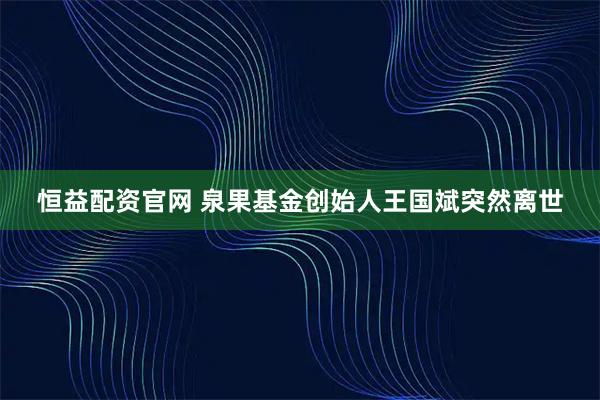恒益配资官网 泉果基金创始人王国斌突然离世