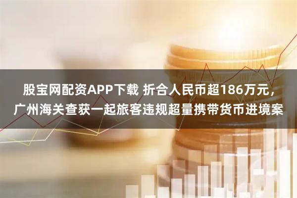 股宝网配资APP下载 折合人民币超186万元，广州海关查获一起旅客违规超量携带货币进境案