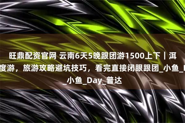 旺鼎配资官网 云南6天5晚跟团游1500上下｜洱海古城深度游，旅游攻略避坑技巧，看完直接闭眼跟团_小鱼_Day_普达