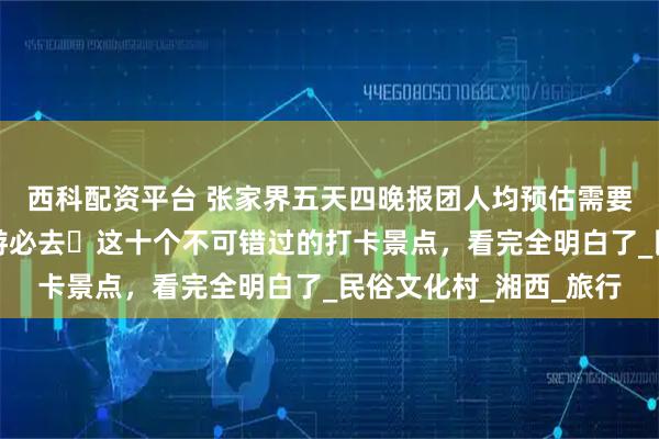 西科配资平台 张家界五天四晚报团人均预估需要多少钱？来张家界旅游必去️这十个不可错过的打卡景点，看完全明白了_民俗文化村_湘西_旅行