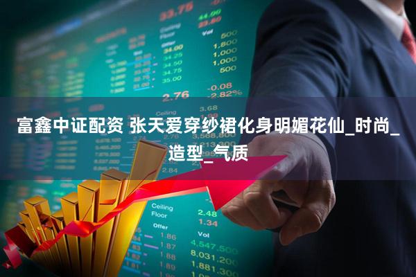 富鑫中证配资 张天爱穿纱裙化身明媚花仙_时尚_造型_气质