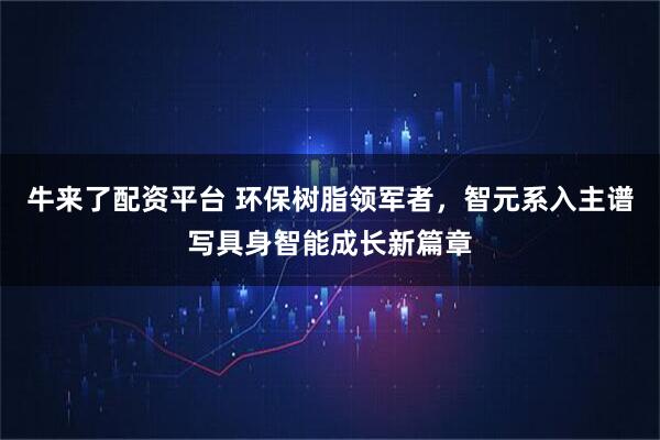 牛来了配资平台 环保树脂领军者，智元系入主谱写具身智能成长新篇章