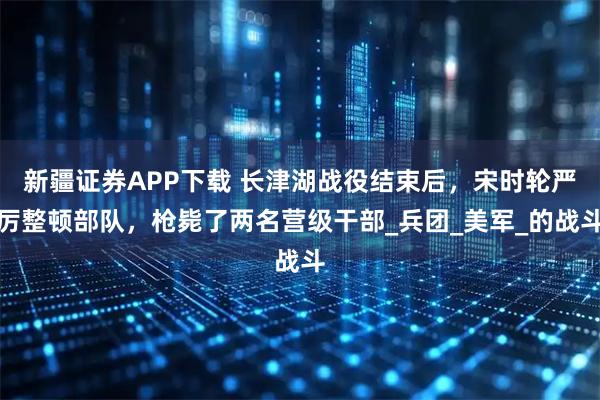 新疆证券APP下载 长津湖战役结束后，宋时轮严厉整顿部队，枪毙了两名营级干部_兵团_美军_的战斗