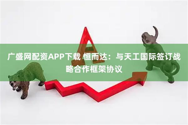 广盛网配资APP下载 恒而达：与天工国际签订战略合作框架协议