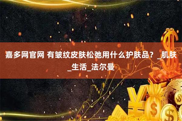 嘉多网官网 有皱纹皮肤松弛用什么护肤品？_肌肤_生活_法尔曼