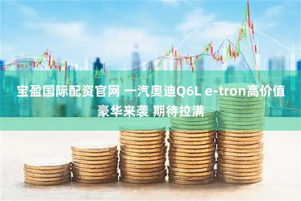 宝盈国际配资官网 一汽奥迪Q6L e-tron高价值豪华来袭 期待拉满