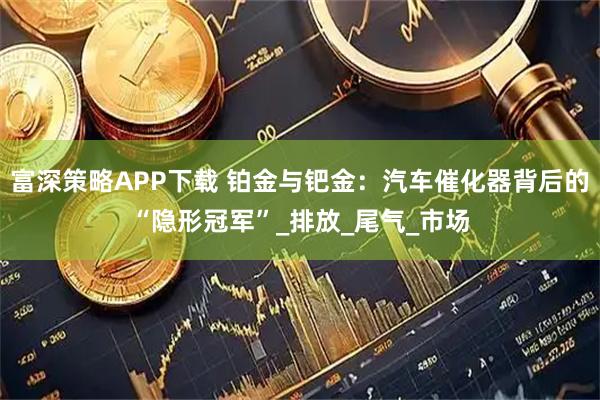 富深策略APP下载 铂金与钯金：汽车催化器背后的“隐形冠军”_排放_尾气_市场