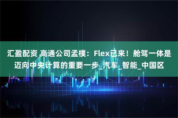 汇盈配资 高通公司孟樸：Flex已来！舱驾一体是迈向中央计算的重要一步_汽车_智能_中国区