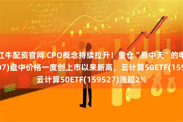 红牛配资官网 CPO概念持续拉升！重仓“易中天”的电信ETF(159507)盘中价格一度创上市以来新高，云计算50ETF(159527)涨超2%