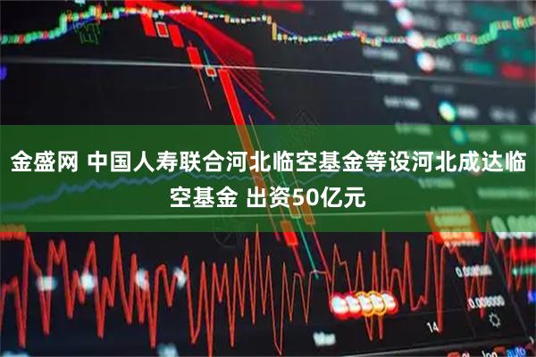 金盛网 中国人寿联合河北临空基金等设河北成达临空基金 出资50亿元
