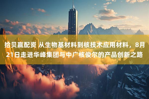 拾贝赢配资 从生物基材料到核技术应用材料，8月21日走进华峰集团与中广核俊尔的产品创新之路