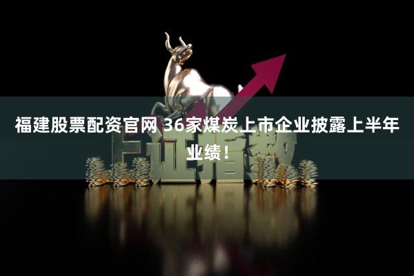 福建股票配资官网 36家煤炭上市企业披露上半年业绩！