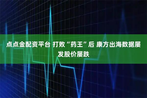 点点金配资平台 打败“药王”后 康方出海数据屡发股价屡跌