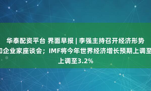 华泰配资平台 界面早报 | 李强主持召开经济形势专家和企业家座谈会；IMF将今年世界经济增长预期上调至3.2%