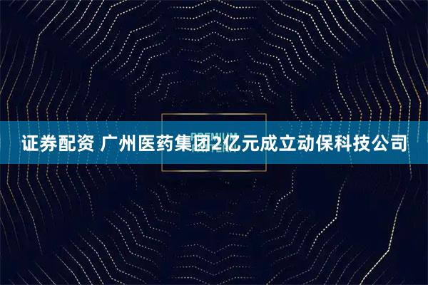 证券配资 广州医药集团2亿元成立动保科技公司
