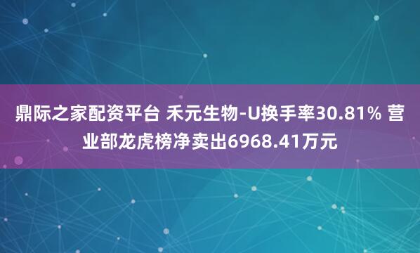 鼎际之家配资平台 禾元生物-U换手率30.81% 营业部龙虎榜净卖出6968.41万元