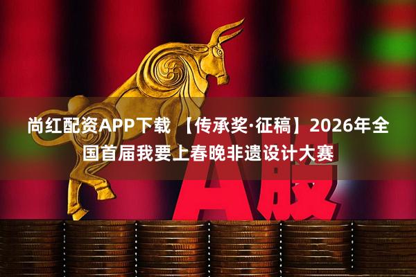 尚红配资APP下载 【传承奖·征稿】2026年全国首届我要上春晚非遗设计大赛