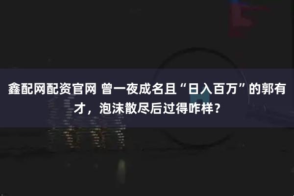鑫配网配资官网 曾一夜成名且“日入百万”的郭有才，泡沫散尽后过得咋样？