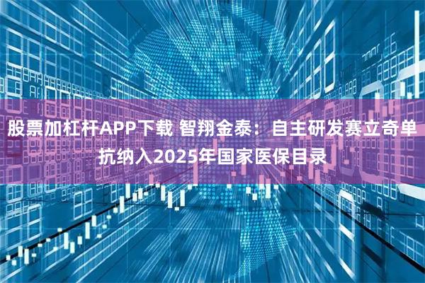 股票加杠杆APP下载 智翔金泰：自主研发赛立奇单抗纳入2025年国家医保目录