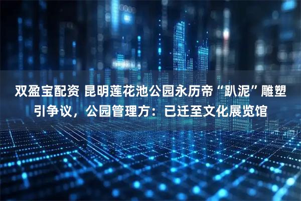 双盈宝配资 昆明莲花池公园永历帝“趴泥”雕塑引争议，公园管理方：已迁至文化展览馆