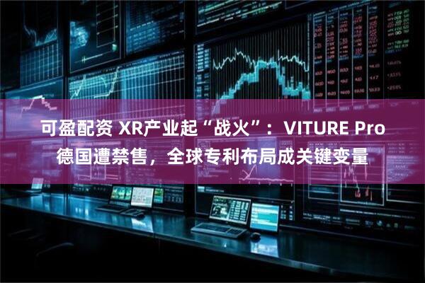 可盈配资 XR产业起“战火”：VITURE Pro德国遭禁售，全球专利布局成关键变量