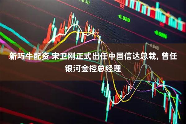 新巧牛配资 宋卫刚正式出任中国信达总裁, 曾任银河金控总经理
