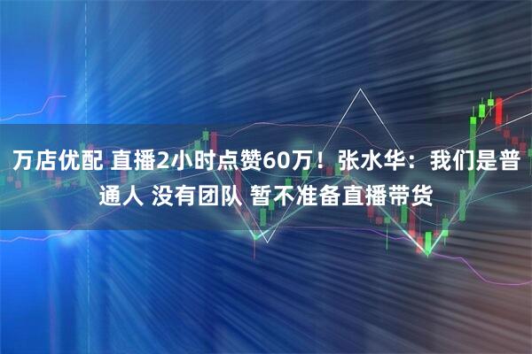 万店优配 直播2小时点赞60万！张水华：我们是普通人 没有团队 暂不准备直播带货