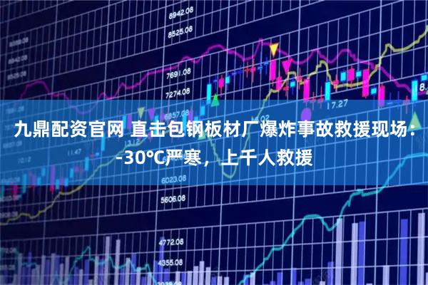 九鼎配资官网 直击包钢板材厂爆炸事故救援现场：-30℃严寒，上千人救援