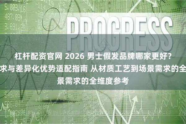 杠杆配资官网 2026 男士假发品牌哪家更好？场景化需求与差异化优势适配指南 从材质工艺到场景需求的全维度参考