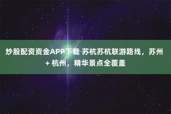 炒股配资资金APP下载 苏杭苏杭联游路线，苏州 + 杭州，精华景点全覆盖