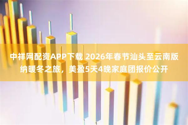 中祥网配资APP下载 2026年春节汕头至云南版纳暖冬之旅，美盈5天4晚家庭团报价公开