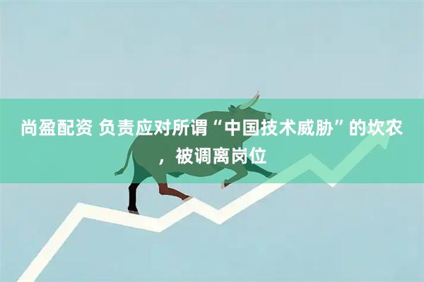尚盈配资 负责应对所谓“中国技术威胁”的坎农，被调离岗位
