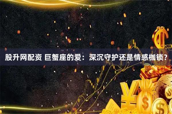 股升网配资 巨蟹座的爱：深沉守护还是情感枷锁？