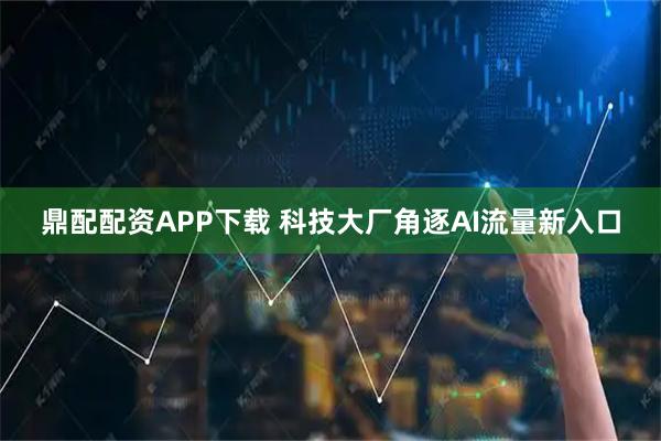 鼎配配资APP下载 科技大厂角逐AI流量新入口