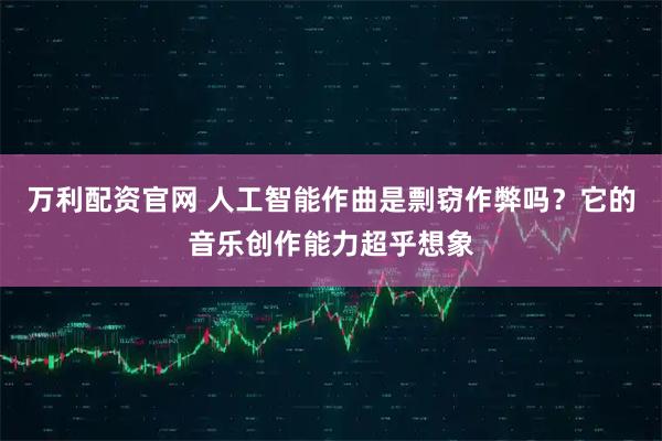 万利配资官网 人工智能作曲是剽窃作弊吗？它的音乐创作能力超乎想象