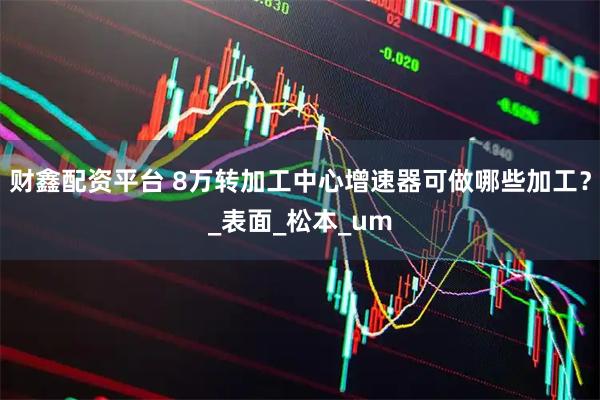财鑫配资平台 8万转加工中心增速器可做哪些加工？_表面_松本_um