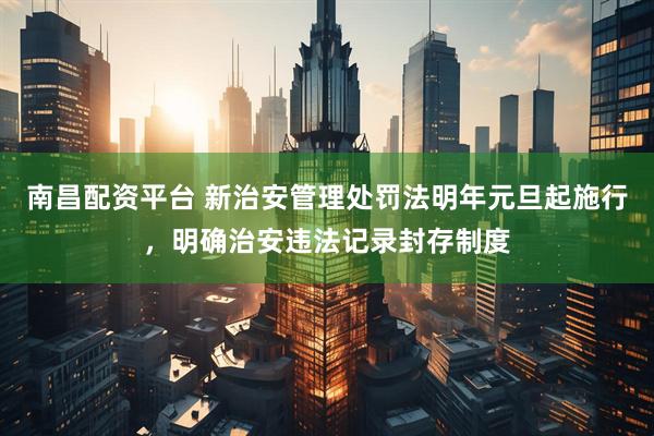 南昌配资平台 新治安管理处罚法明年元旦起施行，明确治安违法记录封存制度