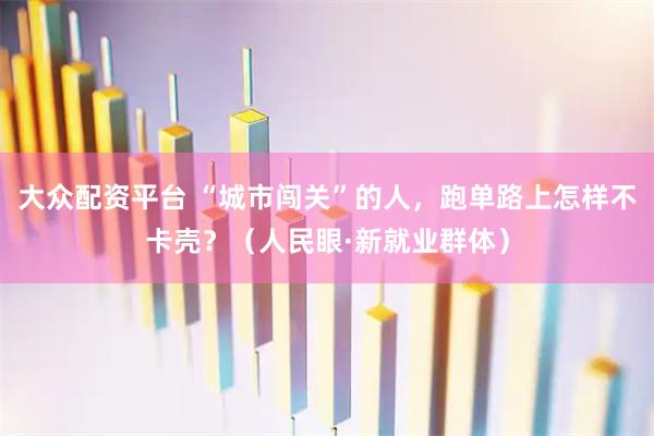 大众配资平台 “城市闯关”的人，跑单路上怎样不卡壳？（人民眼·新就业群体）