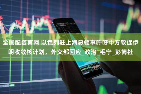 全国配资官网 以色列驻上海总领事呼吁中方敦促伊朗收敛核计划，外交部回应_政治_毛宁_彭博社