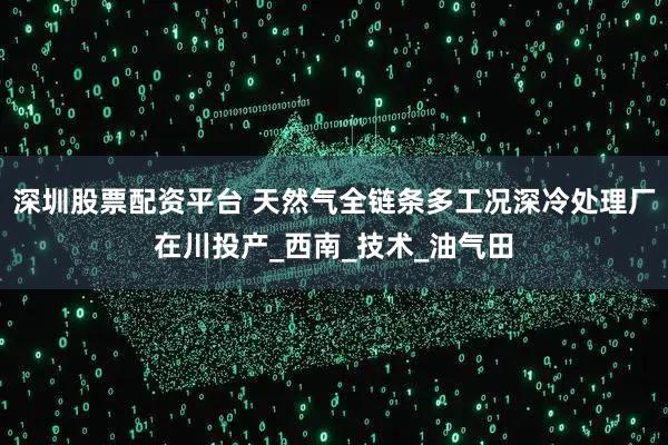 深圳股票配资平台 天然气全链条多工况深冷处理厂在川投产_西南_技术_油气田