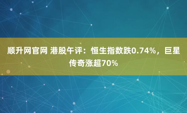 顺升网官网 港股午评：恒生指数跌0.74%，巨星传奇涨超70%