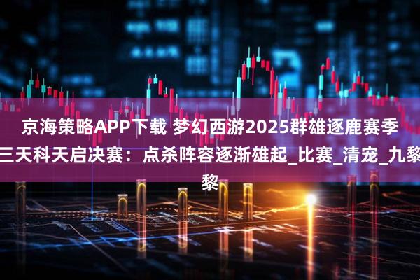 京海策略APP下载 梦幻西游2025群雄逐鹿赛季三天科天启决赛：点杀阵容逐渐雄起_比赛_清宠_九黎