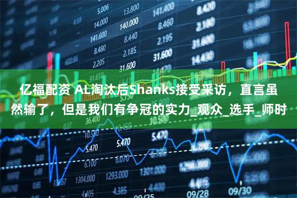 亿福配资 AL淘汰后Shanks接受采访，直言虽然输了，但是我们有争冠的实力_观众_选手_师时