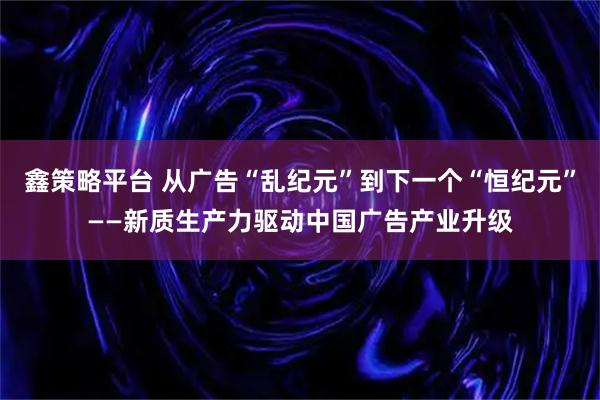 鑫策略平台 从广告“乱纪元”到下一个“恒纪元”——新质生产力驱动中国广告产业升级